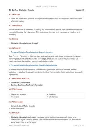 BABOK Guide v3 Study Notes
4.3 Conﬁrm Elicitation Results (page 65)
4.3.1 Purpose
• check the information gathered during an elicitation session for accuracy and consistency with
other information.
4.3.2 Description
Elicited information is conﬁrmed to identify any problems and resolve them before resources are
committed to using the information. This review may discover errors, omissions, conﬂicts, and
ambiguity.
4.3.3 Inputs
• Elicitation Results (Unconﬁrmed)
4.3.4 Elements
.1 Compare Elicitation Results Against Source Information
Task Conduct Elicitation (p. 61) describes sources from which elicitation results may be derived,
including documents and stakeholder knowledge. The business analyst may lead follow-up
meetings where stakeholders correct the elicitation results.
.2 Compare Elicitation Results Against Other Elicitation Results
Business analysts compare results collected through multiple elicitation activities, identify
variations in results and resolve them, to conﬁrm that the information is consistent and accurately
represented.
4.3.5 Guidelines and Tools
• Elicitation Activity Plan
• Existing Business Analysis Information
4.3.6 Techniques
4.3.7 Stakeholders
• Domain Subject Matter Experts
• Any stakeholders
4.3.8 Outputs
• Elicitation Results (conﬁrmed): integrated output that the business analyst and other
stakeholders agree correctly reﬂects captured information and conﬁrms that it is relevant and
useful as an input to further work.
• Document Analysis
• Interviews
• Reviews
• Workshops
saifur.rahman62@gmail.com Page of31 107
 