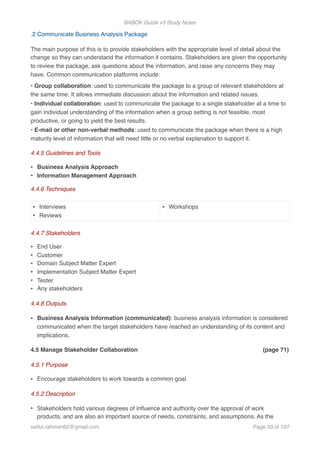 BABOK Guide v3 Study Notes
.2 Communicate Business Analysis Package
The main purpose of this is to provide stakeholders with the appropriate level of detail about the
change so they can understand the information it contains. Stakeholders are given the opportunity
to review the package, ask questions about the information, and raise any concerns they may
have. Common communication platforms include:
• Group collaboration: used to communicate the package to a group of relevant stakeholders at
the same time. It allows immediate discussion about the information and related issues.
• Individual collaboration: used to communicate the package to a single stakeholder at a time to
gain individual understanding of the information when a group setting is not feasible, most
productive, or going to yield the best results.
• E-mail or other non-verbal methods: used to communicate the package when there is a high
maturity level of information that will need little or no verbal explanation to support it.
4.4.5 Guidelines and Tools
• Business Analysis Approach
• Information Management Approach
4.4.6 Techniques
4.4.7 Stakeholders
• End User
• Customer
• Domain Subject Matter Expert
• Implementation Subject Matter Expert
• Tester
• Any stakeholders
4.4.8 Outputs
• Business Analysis Information (communicated): business analysis information is considered
communicated when the target stakeholders have reached an understanding of its content and
implications.
4.5 Manage Stakeholder Collaboration (page 71)
4.5.1 Purpose
• Encourage stakeholders to work towards a common goal.
4.5.2 Description
• Stakeholders hold various degrees of inﬂuence and authority over the approval of work
products, and are also an important source of needs, constraints, and assumptions. As the
• Interviews
• Reviews
• Workshops
saifur.rahman62@gmail.com Page of33 107
 