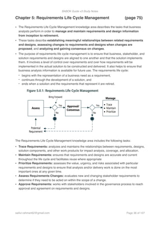 BABOK Guide v3 Study Notes
Chapter 5: Requirements Life Cycle Management (page 75)
• The Requirements Life Cycle Management knowledge area describes the tasks that business
analysts perform in order to manage and maintain requirements and design information
from inception to retirement.
• These tasks describe establishing meaningful relationships between related requirements
and designs, assessing changes to requirements and designs when changes are
proposed, and analyzing and gaining consensus on changes.
• The purpose of requirements life cycle management is to ensure that business, stakeholder, and
solution requirements and designs are aligned to one another and that the solution implements
them. It involves a level of control over requirements and over how requirements will be
implemented in the actual solution to be constructed and delivered. It also helps to ensure that
business analysis information is available for future use. The requirements life cycle:
- begins with the representation of a business need as a requirement,
- continues through the development of a solution, and
- ends when a solution and the requirements that represent it are retired.
The Requirements Life Cycle Management knowledge area includes the following tasks:
• Trace Requirements: analyzes and maintains the relationships between requirements, designs,
solution components, and other work products for impact analysis, coverage, and allocation.
• Maintain Requirements: ensures that requirements and designs are accurate and current
throughout the life cycle and facilitates reuse where appropriate
• Prioritize Requirements: assesses the value, urgency, and risks associated with particular
requirements and designs to ensure that analysis and/or delivery work is done on the most
important ones at any given time.
• Assess Requirements Changes: evaluates new and changing stakeholder requirements to
determine if they need to be acted on within the scope of a change.
• Approve Requirements: works with stakeholders involved in the governance process to reach
approval and agreement on requirements and designs.
saifur.rahman62@gmail.com Page of36 107
 