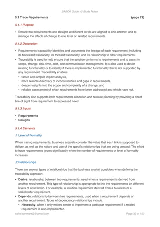BABOK Guide v3 Study Notes
5.1 Trace Requirements (page 79)
5.1.1 Purpose
• Ensure that requirements and designs at different levels are aligned to one another, and to
manage the effects of change to one level on related requirements.
5.1.2 Description
• Requirements traceability identiﬁes and documents the lineage of each requirement, including
its backward traceability, its forward traceability, and its relationship to other requirements.
• Traceability is used to help ensure that the solution conforms to requirements and to assist in
scope, change, risk, time, cost, and communication management. It is also used to detect
missing functionality or to identify if there is implemented functionality that is not supported by
any requirement. Traceability enables:
- faster and simpler impact analysis,
- more reliable discovery of inconsistencies and gaps in requirements,
- deeper insights into the scope and complexity of a change, and
- reliable assessment of which requirements have been addressed and which have not.
Traceability also supports both requirements allocation and release planning by providing a direct
line of sight from requirement to expressed need.
5.1.3 Inputs
• Requirements
• Designs
5.1.4 Elements
.1 Level of Formality
When tracing requirements, business analysts consider the value that each link is supposed to
deliver, as well as the nature and use of the speciﬁc relationships that are being created. The effort
to trace requirements grows signiﬁcantly when the number of requirements or level of formality
increases .
.2 Relationships
There are several types of relationships that the business analyst considers when deﬁning the
traceability approach:
• Derive: relationship between two requirements, used when a requirement is derived from
another requirement. This type of relationship is appropriate to link the requirements on different
levels of abstraction. For example, a solution requirement derived from a business or a
stakeholder requirement.
• Depends: relationship between two requirements, used when a requirement depends on
another requirement. Types of dependency relationships include:
- Necessity: when it only makes sense to implement a particular requirement if a related
requirement is also implemented.
saifur.rahman62@gmail.com Page of39 107
 