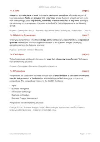BABOK Guide v3 Study Notes
1.4.3 Tasks (page 5)
A task is a discrete piece of work that may be performed formally or informally as part of
business analysis. Tasks are grouped into knowledge areas. Business analysts perform tasks
from all knowledge areas sequentially, iteratively, or simultaneously; in any order as long as
the necessary inputs are present. Each task in the BABOK Guide is presented in the following
format:
Purpose - Description - Inputs - Elements - Guidelines/Tools - Techniques - Stakeholders - Outputs
1.4.4 Underlying Competencies (page 7)
Underlying competencies reﬂect knowledge, skills, behaviours, characteristics, and personal
qualities that help one successfully perform the role of the business analyst. Underlying
competencies have the following structure:
Purpose - Deﬁnition - Effective Measures
1.4.5 Techniques (page 8)
Techniques provide additional information on ways that a task may be performed. Techniques
have the following structure:
Purpose - Description - Elements - Usage Considerations
1.4.6 Perspectives (page 9)
Perspectives are used within business analysis work to provide focus to tasks and techniques
speciﬁc to the context of the initiative. Most initiatives are likely to engage one or more
perspectives. The perspectives included in the BABOK Guide are:
• Agile
• Business Intelligence
• Information Technology
• Business Architecture
• Business Process Management
Perspectives have the following structure:
Change Scope - Business Analysis Scope - Methodologies, Approaches, and Techniques -
Underlying Competencies - Impact on Knowledge Areas
saifur.rahman62@gmail.com Page of4 107
 