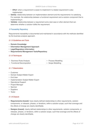 BABOK Guide v3 Study Notes
- Effort: when a requirement is easier to implement if a related requirement is also
implemented.
• Satisfy: relationship between an implementation element and the requirements it is satisfying.
For example, the relationship between a functional requirement and a solution component that is
implementing it.
• Validate: relationship between a requirement and a test case or other element that can
determine whether a solution fulﬁlls the requirement.  
.3 Traceability Repository
Requirements traceability is documented and maintained in accordance with the methods identiﬁed
by the business analysis approach.
5.1.5 Guidelines and Tools
• Domain Knowledge
• Information Management Approach
• Legal/Regulatory Information
• Requirements Management Tools/Repository
5.1.6 Techniques
5.1.7 Stakeholders
• Customer
• Domain Subject Matter Expert
• End User
• Implementation Subject Matter Expert
• Operational Support
• Project Manager
• Sponsor
• Suppliers
• Tester
5.1.8 Outputs
• Requirements (traced): have clearly deﬁned relationships to other requirements, solution
components, or releases, phases, or iterations, within a solution scope, such that coverage and
the effects of change are clearly identiﬁable.
• Designs (traced): clearly deﬁned relationships to other requirements, solution components, or
releases, phases, or iterations, within a solution scope, such that coverage and the effects of
change are clearly identiﬁable.
• Business Rules Analysis
• Functional Decomposition
• Process Modelling
• Scope Modelling
saifur.rahman62@gmail.com Page of40 107
 