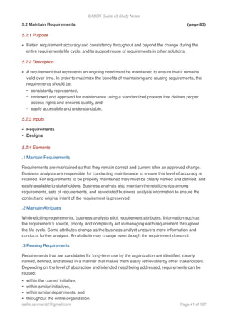 BABOK Guide v3 Study Notes
5.2 Maintain Requirements (page 83)
5.2.1 Purpose
• Retain requirement accuracy and consistency throughout and beyond the change during the
entire requirements life cycle, and to support reuse of requirements in other solutions.
5.2.2 Description
• A requirement that represents an ongoing need must be maintained to ensure that it remains
valid over time. In order to maximize the beneﬁts of maintaining and reusing requirements, the
requirements should be:
- consistently represented,
- reviewed and approved for maintenance using a standardized process that deﬁnes proper
access rights and ensures quality, and
- easily accessible and understandable.
5.2.3 Inputs
• Requirements
• Designs
5.2.4 Elements
.1 Maintain Requirements
Requirements are maintained so that they remain correct and current after an approved change.
Business analysts are responsible for conducting maintenance to ensure this level of accuracy is
retained. For requirements to be properly maintained they must be clearly named and deﬁned, and
easily available to stakeholders. Business analysts also maintain the relationships among
requirements, sets of requirements, and associated business analysis information to ensure the
context and original intent of the requirement is preserved.
.2 Maintain Attributes
While eliciting requirements, business analysts elicit requirement attributes. Information such as
the requirement’s source, priority, and complexity aid in managing each requirement throughout
the life cycle. Some attributes change as the business analyst uncovers more information and
conducts further analysis. An attribute may change even though the requirement does not.
.3 Reusing Requirements
Requirements that are candidates for long-term use by the organization are identiﬁed, clearly
named, deﬁned, and stored in a manner that makes them easily retrievable by other stakeholders.
Depending on the level of abstraction and intended need being addressed, requirements can be
reused:
• within the current initiative,
• within similar initiatives,
• within similar departments, and
• throughout the entire organization.
saifur.rahman62@gmail.com Page of41 107
 