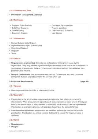 BABOK Guide v3 Study Notes
5.2.5 Guidelines and Tools
• Information Management Approach
5.2.6 Techniques
5.2.7 Stakeholders
• Domain Subject Matter Expert
• Implementation Subject Matter Expert
• Operational Support
• Regulator
• Tester
5.2.8 Outputs
• Requirements (maintained): deﬁned once and available for long-term usage by the
organization. They may become organizational process assets or be used in future initiatives. In
some cases, a requirement that was not approved or implemented may be maintained for a
possible future initiative.
• Designs (maintained): may be reusable once deﬁned. For example, as a self- contained
component that can be made available for possible future use.
5.3 Prioritize Requirements (page 86)
5.3.1 Purpose
• Rank requirements in the order of relative importance.
5.3.2 Description
• Prioritization is the act of ranking requirements to determine their relative importance to
stakeholders. When a requirement is prioritized, it is given greater or lesser priority. Priority can
refer to the relative value of a requirement, or to the sequence in which it will be implemented.
Prioritization is an ongoing process, with priorities changing as the context changes.
• Inter-dependencies between requirements are identiﬁed and may be used as the basis for
prioritization. Prioritization is a critical exercise that seeks to ensure the maximum value is
achieved.
5.3.3 Inputs
• Requirements
• Designs
• Business Rules Analysis
• Data Flow Diagrams
• Data Modelling
• Document Analysis
• Functional Decomposition
• Process Modelling
• Use Cases and Scenarios
• User Stories
saifur.rahman62@gmail.com Page of42 107
 