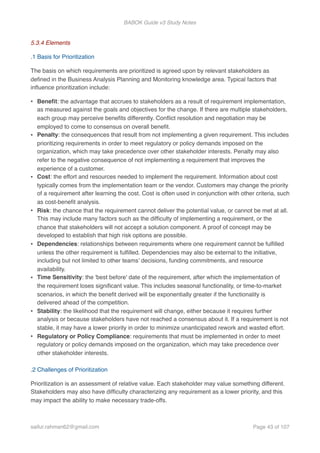 BABOK Guide v3 Study Notes
5.3.4 Elements
.1 Basis for Prioritization
The basis on which requirements are prioritized is agreed upon by relevant stakeholders as
deﬁned in the Business Analysis Planning and Monitoring knowledge area. Typical factors that
inﬂuence prioritization include:
• Beneﬁt: the advantage that accrues to stakeholders as a result of requirement implementation,
as measured against the goals and objectives for the change. If there are multiple stakeholders,
each group may perceive beneﬁts differently. Conﬂict resolution and negotiation may be
employed to come to consensus on overall beneﬁt.
• Penalty: the consequences that result from not implementing a given requirement. This includes
prioritizing requirements in order to meet regulatory or policy demands imposed on the
organization, which may take precedence over other stakeholder interests. Penalty may also
refer to the negative consequence of not implementing a requirement that improves the
experience of a customer.
• Cost: the effort and resources needed to implement the requirement. Information about cost
typically comes from the implementation team or the vendor. Customers may change the priority
of a requirement after learning the cost. Cost is often used in conjunction with other criteria, such
as cost-beneﬁt analysis.
• Risk: the chance that the requirement cannot deliver the potential value, or cannot be met at all.
This may include many factors such as the difﬁculty of implementing a requirement, or the
chance that stakeholders will not accept a solution component. A proof of concept may be
developed to establish that high risk options are possible.
• Dependencies: relationships between requirements where one requirement cannot be fulﬁlled
unless the other requirement is fulﬁlled. Dependencies may also be external to the initiative,
including but not limited to other teams’ decisions, funding commitments, and resource
availability.
• Time Sensitivity: the 'best before' date of the requirement, after which the implementation of
the requirement loses signiﬁcant value. This includes seasonal functionality, or time-to-market
scenarios, in which the beneﬁt derived will be exponentially greater if the functionality is
delivered ahead of the competition.
• Stability: the likelihood that the requirement will change, either because it requires further
analysis or because stakeholders have not reached a consensus about it. If a requirement is not
stable, it may have a lower priority in order to minimize unanticipated rework and wasted effort.
• Regulatory or Policy Compliance: requirements that must be implemented in order to meet
regulatory or policy demands imposed on the organization, which may take precedence over
other stakeholder interests. 
.2 Challenges of Prioritization
Prioritization is an assessment of relative value. Each stakeholder may value something different.
Stakeholders may also have difﬁculty characterizing any requirement as a lower priority, and this
may impact the ability to make necessary trade-offs.
saifur.rahman62@gmail.com Page of43 107
 