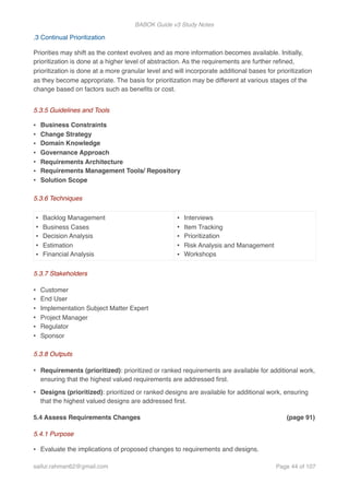 BABOK Guide v3 Study Notes
.3 Continual Prioritization
Priorities may shift as the context evolves and as more information becomes available. Initially,
prioritization is done at a higher level of abstraction. As the requirements are further reﬁned,
prioritization is done at a more granular level and will incorporate additional bases for prioritization
as they become appropriate. The basis for prioritization may be different at various stages of the
change based on factors such as beneﬁts or cost.
5.3.5 Guidelines and Tools
• Business Constraints
• Change Strategy
• Domain Knowledge
• Governance Approach
• Requirements Architecture
• Requirements Management Tools/ Repository
• Solution Scope
5.3.6 Techniques
5.3.7 Stakeholders
• Customer
• End User
• Implementation Subject Matter Expert
• Project Manager
• Regulator
• Sponsor
5.3.8 Outputs
• Requirements (prioritized): prioritized or ranked requirements are available for additional work,
ensuring that the highest valued requirements are addressed ﬁrst.
• Designs (prioritized): prioritized or ranked designs are available for additional work, ensuring
that the highest valued designs are addressed ﬁrst.
5.4 Assess Requirements Changes (page 91)
5.4.1 Purpose
• Evaluate the implications of proposed changes to requirements and designs.
• Backlog Management
• Business Cases
• Decision Analysis
• Estimation
• Financial Analysis
• Interviews
• Item Tracking
• Prioritization
• Risk Analysis and Management
• Workshops
saifur.rahman62@gmail.com Page of44 107
 
