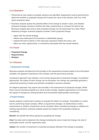 BABOK Guide v3 Study Notes
5.4.2 Description
• Performed as new needs or possible solutions are identiﬁed. Assessment must be performed to
determine whether a proposed change will increase the value of the solution, and if so, what
action should be taken.
• Business analysts assess the potential effect of the change to solution value, and whether
proposed changes introduce conﬂicts with other requirements or increase the level of risk.
Business analysts also ensure each proposed change can be traced back to a need. When
assessing changes, business analysts consider if each proposed change:
- aligns with the overall strategy,
- affects value delivered to the business or stakeholder groups,
- impacts the time to deliver or the resources required to deliver the value, and
- alters any risks, opportunities, or constraints associated with the overall initiative.
5.4.3 Inputs
• Proposed Change
• Requirements
• Designs
5.4.4 Elements
.1 Assessment Formality
Business analysts will determine the formality of the assessment process based on the information
available, the apparent importance of the change, and the governance process.
A predictive approach may indicate a more formal assessment of proposed changes. In predictive
approaches, the impact of each change can be disruptive; the change can potentially generate a
substantial reworking of tasks and activities completed in previous activities.
An adaptive approach may require less formality in the assessment of proposed changes. While
there may be reworking needed as a result of each change, adaptive approaches try to minimize
the impact of changes by utilizing iterative and incremental implementation techniques.
.2 Impact Analysis
Impact analysis is performed to assess or evaluate the effect of a change. Traceability is a useful
tool for performing impact analysis. When a requirement changes, its relationships to other
requirements or solution components can be reviewed. When considering changes or additions to
existing requirements, business analysts assess the impact of the proposed change by
considering:
Beneﬁt: the beneﬁt that will be gained by accepting the change.
Cost: the total cost to implement the change including the cost to make the change, the cost of
associated rework, and the opportunity costs.
Impact: the number of customers or business processes affected if the change is accepted.
saifur.rahman62@gmail.com Page of45 107
 