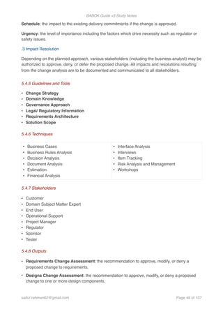 BABOK Guide v3 Study Notes
Schedule: the impact to the existing delivery commitments if the change is approved.
Urgency: the level of importance including the factors which drive necessity such as regulator or
safety issues.
.3 Impact Resolution
Depending on the planned approach, various stakeholders (including the business analyst) may be
authorized to approve, deny, or defer the proposed change. All impacts and resolutions resulting
from the change analysis are to be documented and communicated to all stakeholders.
5.4.5 Guidelines and Tools
• Change Strategy
• Domain Knowledge
• Governance Approach
• Legal/ Regulatory Information
• Requirements Architecture
• Solution Scope
5.4.6 Techniques
5.4.7 Stakeholders
• Customer
• Domain Subject Matter Expert
• End User
• Operational Support
• Project Manager
• Regulator
• Sponsor
• Tester
5.4.8 Outputs
• Requirements Change Assessment: the recommendation to approve, modify, or deny a
proposed change to requirements.
• Designs Change Assessment: the recommendation to approve, modify, or deny a proposed
change to one or more design components.
• Business Cases
• Business Rules Analysis
• Decision Analysis
• Document Analysis
• Estimation
• Financial Analysis
• Interface Analysis
• Interviews
• Item Tracking
• Risk Analysis and Management
• Workshops
saifur.rahman62@gmail.com Page of46 107
 