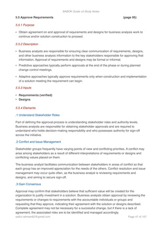 BABOK Guide v3 Study Notes
5.5 Approve Requirements (page 95)
5.5.1 Purpose
• Obtain agreement on and approval of requirements and designs for business analysis work to
continue and/or solution construction to proceed.
5.5.2 Description
• Business analysts are responsible for ensuring clear communication of requirements, designs,
and other business analysis information to the key stakeholders responsible for approving that
information. Approval of requirements and designs may be formal or informal.
• Predictive approaches typically perform approvals at the end of the phase or during planned
change control meetings.
• Adaptive approaches typically approve requirements only when construction and implementation
of a solution meeting the requirement can begin.
5.5.3 Inputs
• Requirements (veriﬁed)
• Designs
5.5.4 Elements
.1 Understand Stakeholder Roles
Part of deﬁning the approval process is understanding stakeholder roles and authority levels.
Business analysts are responsible for obtaining stakeholder approvals and are required to
understand who holds decision-making responsibility and who possesses authority for sign-off
across the initiative.
.2 Conﬂict and Issue Management
Stakeholder groups frequently have varying points of view and conﬂicting priorities. A conﬂict may
arise among stakeholders as a result of different interpretations of requirements or designs and
conﬂicting values placed on them.
The business analyst facilitates communication between stakeholders in areas of conﬂict so that
each group has an improved appreciation for the needs of the others. Conﬂict resolution and issue
management may occur quite often, as the business analyst is reviewing requirements and
designs, and aiming to secure sign-off.
.3 Gain Consensus
Approval may conﬁrm that stakeholders believe that sufﬁcient value will be created for the
organization to justify investment in a solution. Business analysts obtain approval by reviewing the
requirements or changes to requirements with the accountable individuals or groups and
requesting that they approve, indicating their agreement with the solution or designs described.
Complete agreement may not be necessary for a successful change, but if there is a lack of
agreement, the associated risks are to be identiﬁed and managed accordingly.
saifur.rahman62@gmail.com Page of47 107
 