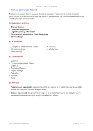 BABOK Guide v3 Study Notes
.4 Track and Communicate Approval
The business analyst records approval decisions, possibly in requirements maintenance and
tracking tools. In order to communicate the status of requirements, it is necessary to keep accurate
records of current approval status.
5.5.5 Guidelines and Tools
• Change Strategy
• Governance Approach
• Legal/ Regulatory Information
• Requirements Management Tools/ Repository
• Solution Scope
5.5.6 Techniques
5.5.7 Stakeholders
• Customer
• Domain Subject Matter Expert
• End User
• Operational Support
• Project Manager
• Regulator
• Sponsor
• Tester
5.5.8 Outputs
• Requirements (approved): requirements which are agreed to by stakeholders and are ready
for use in subsequent business analysis efforts.
• Designs (approved): designs which are agreed to by stakeholders and are ready for use in
subsequent business analysis or solution development efforts.
• Acceptance and Evaluation Criteria
• Decision Analysis
• Item Tracking
• Reviews
• Workshops
saifur.rahman62@gmail.com Page of48 107
 