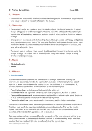 BABOK Guide v3 Study Notes
6.1 Analyze Current State (page 103)
6.1.1 Purpose
• Understand the reasons why an enterprise needs to change some aspect of how it operates and
what would be directly or indirectly affected by the change.
6.1.2 Description
• The starting point for any change is an understanding of why the change is needed. Potential
change is triggered by problems or opportunities that cannot be addressed without altering the
current state. Without clearly understood business needs, it is impossible to develop a coherent
strategy.
• Change always occurs in a context of existing stakeholders, processes, technology, and policies
which constitute the current state of the enterprise. Business analysts examine the current state
in the context of the business need to understand what may inﬂuence proposed changes, and
what will be affected by them.
• The current state is explored in just enough detail to validate the need for a change and/or the
change strategy. The current state of an enterprise is rarely static while a change is being
developed and implemented.
6.1.3 Inputs
• Elicitation Results
• Needs
6.1.4 Elements
.1 Business Needs
Business needs are the problems and opportunities of strategic importance faced by the
enterprise. An issue encountered in the organization, such as a customer complaint, a loss of
revenue, or a new market opportunity, usually triggers the evaluation of a business need. A
business need may be identiﬁed at many different levels of the enterprise:
• From the top-down: a strategic goal that needs to be achieved.
• From the bottom-up: a problem with the current state of a process, function or system.
• From middle management: a manager needs additional information to make sound decisions
or must perform additional functions to meet business objectives.
• From external drivers: customer demand or business competition in the marketplace.
The deﬁnition of business needs is frequently the most critical step in any business analysis effort.
A solution must satisfy the business needs to be considered successful. The way the need is
deﬁned determines which alternative solutions will be considered, which stakeholders will be
consulted, and which solution approaches will be evaluated.
Business needs are always expressed from the perspective of the enterprise, and not that of any
particular stakeholder. Business needs are often identiﬁed or expressed along with a presumed
solution. Business needs will drive the overall analysis of the current state.
saifur.rahman62@gmail.com Page of52 107
 
