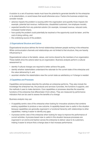 BABOK Guide v3 Study Notes
 
A solution to a set of business needs must have the potential to generate beneﬁts for the enterprise
or its stakeholders, or avoid losses that would otherwise occur. Factors the business analyst may
consider include:
• adverse impacts the problem is causing within the organization and quantify those impacts (for
example, potential lost revenue, inefﬁciencies, dissatisﬁed customers, low employee morale),
• expected beneﬁts from any potential solution (for example, increased revenue, reduced costs,
increased market share),
• how quickly the problem could potentially be resolved or the opportunity could be taken, and the
cost of doing nothing, and
• the underlying source of the problem.  
.2 Organizational Structure and Culture
Organizational structure deﬁnes the formal relationships between people working in the enterprise.
While communication channels and relationships are not limited to that structure, they are heavily
inﬂuenced by it.
Organizational culture is the beliefs, values, and norms shared by the members of an organization.
These beliefs drive the actions taken by an organization. Business analysts perform a cultural
assessment to:
• identify if cultural changes are required to better achieve the goals,
• identify whether stakeholders understand the rationale for the current state of the enterprise and
the value delivered by it, and
• ascertain whether the stakeholders view the current state as satisfactory or if change is needed.
.3 Capabilities and Processes
Capabilities and processes describe the activities an enterprise performs. They also include the
knowledge the enterprise has, the products and services it provides, the functions it supports, and
the methods it uses to make decisions. Core capabilities or processes describe the essential
functions of the enterprise that differentiate it from others. They are measured by performance
indicators that can be used to assess the beneﬁts of a change.
Business analysts may use:
• A capability-centric view of the enterprise when looking for innovative solutions that combine
existing capabilities to produce a new outcome. A capability-based view is useful in this situation
because capabilities are generally organized in a functional hierarchy with relationships to other
capabilities, making it easier to identify any gaps.
• A process-centric view of the enterprise when looking for ways to improve the performance of
current activities. A process-based view is useful in this situation because processes are
organized in an end-to-end fashion across the enterprise to deliver value to its customers,
making it easier to ensure that a change does in fact increase performance.  
saifur.rahman62@gmail.com Page of53 107
 
