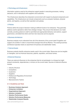 BABOK Guide v3 Study Notes
.4 Technology and Infrastructure
Information systems used by the enterprise support people in executing processes, making
decisions, and in interactions with suppliers and customers.
The infrastructure describes the enterprise’s environment with respect to physical components and
capabilities. The infrastructure can include components such as computer hardware, physical
plants, and logistics, as well as their operation and upkeep.
.5 Policies
Policies deﬁne the scope of decision making at different levels of an enterprise. They generally
address routine operations rather than strategic change. They ensure that decisions are made
correctly, provide guidance to staff on permitted and appropriate behaviour and actions, support
governance, and determine when and how new resources can be acquired.
.6 Business Architecture
Business analysts must understand how all of the elements of the current state ﬁt together and
support one another in order to recommend changes that will be effective. The existing business
architecture typically meets an assortment of business and stakeholder needs.
.7 Internal Assets
Business analysts identify enterprise assets used in the current state. Resources can be tangible
or intangible, such as ﬁnancial resources, patents, reputation, and brand names.
.8 External Inﬂuences
There are external inﬂuences on the enterprise that do not participate in a change but might
present constraints, dependencies, or drivers on the current state. Sources of external inﬂuence
include:
• Industry Structure
• Competitors
• Customers
• Suppliers
• Political and Regulatory Environment
• Technology
• Macroeconomic Factors 
6.1.5 Guidelines and Tools
• Business Analysis Approach
• Enterprise Limitation
• Organizational Approach
• Solution Limitation
• Solution Performance Goals
• Solution Performance Measures
• Stakeholder Analysis Results
saifur.rahman62@gmail.com Page of54 107
 