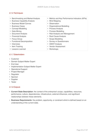 BABOK Guide v3 Study Notes
6.1.6 Techniques
6.1.7 Stakeholders
• Customer
• Domain Subject Matter Expert
• End User
• Implementation Subject Matter Expert
• Operational Support
• Project Manager
• Regulator
• Sponsor
• Supplier
• Tester
6.1.8 Outputs
• Current State Description: the context of the enterprise’s scope, capabilities, resources,
performance, culture, dependencies, infrastructure, external inﬂuences, and signiﬁcant
relationships between these elements.
• Business Requirements: the problem, opportunity, or constraint which is deﬁned based on an
understanding of the current state.
• Benchmarking and Market Analysis
• Business Capability Analysis
• Business Model Canvas
• Business Cases
• Concept Modelling
• Data Mining
• Document Analysis
• Financial Analysis
• Focus Group
• Functional Decomposition
• Interviews
• Item Tracking
• Lessons Learned
• Metrics and Key Performance Indicators (KPIs)
• Mind Mapping
• Observation
• Organizational Modelling
• Process Analysis
• Process Modelling
• Risk Analysis and Management
• Root Cause Analysis
• Scope Modelling
• Survey or Questionnaire
• SWOT Analysis
• Vendor Assessment
• Workshops
saifur.rahman62@gmail.com Page of55 107
 