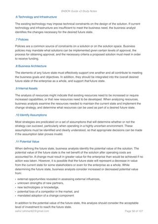 BABOK Guide v3 Study Notes
.6 Technology and Infrastructure
The existing technology may impose technical constraints on the design of the solution. If current
technology and infrastructure are insufﬁcient to meet the business need, the business analyst
identiﬁes the changes necessary for the desired future state.
.7 Policies
Policies are a common source of constraints on a solution or on the solution space. Business
policies may mandate what solutions can be implemented given certain levels of approval, the
process for obtaining approval, and the necessary criteria a proposed solution must meet in order
to receive funding.
.8 Business Architecture
The elements of any future state must effectively support one another and all contribute to meeting
the business goals and objectives. In addition, they should be integrated into the overall desired
future state of the enterprise as a whole, and support that future state.
.9 Internal Assets
The analysis of resources might indicate that existing resources need to be increased or require
increased capabilities, or that new resources need to be developed. When analyzing resources,
business analysts examine the resources needed to maintain the current state and implement the
change strategy, and determine what resources can be used as part of a desired future state.
.10 Identify Assumptions
Most strategies are predicated on a set of assumptions that will determine whether or not the
strategy can succeed, particularly when operating in a highly uncertain environment. These
assumptions must be identiﬁed and clearly understood, so that appropriate decisions can be made
if the assumption later proves invalid.
.11 Potential Value
When deﬁning the future state, business analysts identify the potential value of the solution. The
potential value of the future state is the net beneﬁt of the solution after operating costs are
accounted for. A change must result in greater value for the enterprise than would be achieved if no
action was taken. However, it is possible that the future state will represent a decrease in value
from the current state for some stakeholders or even for the enterprise as a whole. While
determining the future state, business analysts consider increased or decreased potential value
from:
• external opportunities revealed in assessing external inﬂuences,
• unknown strengths of new partners,
• new technologies or knowledge,
• potential loss of a competitor in the market, and
• mandated adoption of a change component
In addition to the potential value of the future state, this analysis should consider the acceptable
level of investment to reach the future state.
saifur.rahman62@gmail.com Page of58 107
 