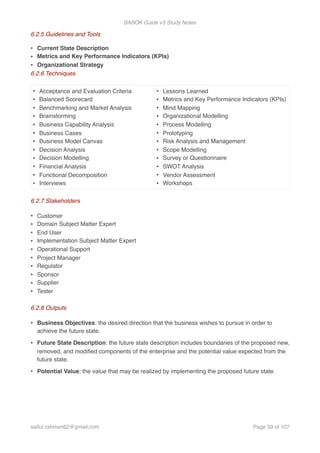 BABOK Guide v3 Study Notes
6.2.5 Guidelines and Tools
• Current State Description
• Metrics and Key Performance Indicators (KPIs)
• Organizational Strategy
6.2.6 Techniques
6.2.7 Stakeholders
• Customer
• Domain Subject Matter Expert
• End User
• Implementation Subject Matter Expert
• Operational Support
• Project Manager
• Regulator
• Sponsor
• Supplier
• Tester
6.2.8 Outputs
• Business Objectives: the desired direction that the business wishes to pursue in order to
achieve the future state.
• Future State Description: the future state description includes boundaries of the proposed new,
removed, and modiﬁed components of the enterprise and the potential value expected from the
future state.
• Potential Value: the value that may be realized by implementing the proposed future state.
• Acceptance and Evaluation Criteria
• Balanced Scorecard
• Benchmarking and Market Analysis
• Brainstorming
• Business Capability Analysis
• Business Cases
• Business Model Canvas
• Decision Analysis
• Decision Modelling
• Financial Analysis
• Functional Decomposition
• Interviews
• Lessons Learned
• Metrics and Key Performance Indicators (KPIs)
• Mind Mapping
• Organizational Modelling
• Process Modelling
• Prototyping
• Risk Analysis and Management
• Scope Modelling
• Survey or Questionnaire
• SWOT Analysis
• Vendor Assessment
• Workshops
saifur.rahman62@gmail.com Page of59 107
 