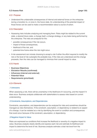 BABOK Guide v3 Study Notes
6.3 Assess Risk (page 120)
6.3.1 Purpose
• Understand the undesirable consequences of internal and external forces on the enterprise
during a transition to, or once in, the future state. An understanding of the potential impact of
those forces can be used to make a recommendation about a course of action.
6.3.2 Description
• Assessing risks includes analyzing and managing them. Risks might be related to the current
state, a desired future state, a change itself, a change strategy, or any tasks being performed by
the enterprise. The risks are analyzed for the:
- possible consequences if the risk occurs,
- impact of those consequences,
- likelihood of the risk, and
- potential time frame when the risk might occur.
• A risk assessment can include choosing to accept a risk if either the effort required to modify the
risk or the level of risk outweighs the probable loss. If the risks are understood and the change
proceeds, then the risks can be managed to minimize their overall impact to value.
6.3.3 Inputs
• Business Objectives
• Elicitation Results (conﬁrmed)
• Inﬂuences (internal and external)
• Potential Value
• Requirements (prioritized)
6.3.4 Elements
.1 Unknowns
When assessing a risk, there will be uncertainty in the likelihood of it occurring, and the impact if it
does occur. Business analysts collaborate with stakeholders to assess risks based on current
understanding.
.2 Constraints, Assumptions, and Dependencies
Constraints, assumptions, and dependencies can be analyzed for risks and sometimes should be
managed as risks themselves. If the constraint, assumption, or dependency is related to an aspect
of a change, it can be restated as a risk by identifying the event or condition and consequences
that could occur because of the constraint, assumption, or dependency.
.3 Negative Impact to Value
Risks are expressed as conditions that increase the likelihood or severity of a negative impact to
value. Business analysts clearly identify and express each risk and estimate its likelihood and
impact to determine the level of risk. Business analysts estimate a total risk level from the
saifur.rahman62@gmail.com Page of60 107
 