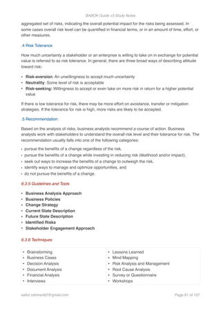 BABOK Guide v3 Study Notes
aggregated set of risks, indicating the overall potential impact for the risks being assessed. In
some cases overall risk level can be quantiﬁed in ﬁnancial terms, or in an amount of time, effort, or
other measures.
.4 Risk Tolerance
How much uncertainty a stakeholder or an enterprise is willing to take on in exchange for potential
value is referred to as risk tolerance. In general, there are three broad ways of describing attitude
toward risk:
• Risk-aversion: An unwillingness to accept much uncertainty
• Neutrality: Some level of risk is acceptable
• Risk-seeking: Willingness to accept or even take on more risk in return for a higher potential
value
If there is low tolerance for risk, there may be more effort on avoidance, transfer or mitigation
strategies. If the tolerance for risk is high, more risks are likely to be accepted.
.5 Recommendation
Based on the analysis of risks, business analysts recommend a course of action. Business
analysts work with stakeholders to understand the overall risk level and their tolerance for risk. The
recommendation usually falls into one of the following categories:
• pursue the beneﬁts of a change regardless of the risk,
• pursue the beneﬁts of a change while investing in reducing risk (likelihood and/or impact),
• seek out ways to increase the beneﬁts of a change to outweigh the risk,
• identify ways to manage and optimize opportunities, and
• do not pursue the beneﬁts of a change.
6.3.5 Guidelines and Tools
• Business Analysis Approach
• Business Policies
• Change Strategy
• Current State Description
• Future State Description
• Identiﬁed Risks
• Stakeholder Engagement Approach
6.3.6 Techniques
• Brainstorming
• Business Cases
• Decision Analysis
• Document Analysis
• Financial Analysis
• Interviews
• Lessons Learned
• Mind Mapping
• Risk Analysis and Management
• Root Cause Analysis
• Survey or Questionnaire
• Workshops
saifur.rahman62@gmail.com Page of61 107
 