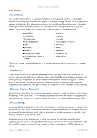 BABOK Guide v3 Study Notes
6.4.4 Elements
.1 Solution Scope
The solution is the outcome of a change that allows an enterprise to satisfy a need. Multiple
solution options might be evaluated and, as part of a change strategy, the best solution approach is
justiﬁed and selected. The solution scope deﬁnes the boundaries of the solution, and is described
in enough detail to enable stakeholders to understand which new capabilities the change will
deliver. The solution scope might be described in different ways, including the use of:
The solution scope can also include descriptions of out-of-scope solution components to provide
clarity.
.2 Gap Analysis
A gap analysis identiﬁes the difference between current state and future state capabilities. To
perform gap analysis, both current state and future state should be deﬁned. Gap analysis can help
identify the gaps that prevent the enterprise from meeting needs and achieving goals. It can be
used to determine if the enterprise can meet its needs using its existing structure, resources,
capabilities, and technology. The gaps will need to be addressed in the transition and future states.
.3 Enterprise Readiness Assessment
Business analysts analyze the enterprise to assess its capacity to make the change and to sustain
the change in the future state. The readiness assessment considers the enterprise’s capacity not
only to make the change, but to use and sustain the solution, and realize value from the solution.
.4 Change Strategy
A change strategy is a high-level plan of key activities and events that will be used to transform the
enterprise from the current state to the future state. Change strategies may be a singular initiative
composed of smaller changes which might be structured as a set or sequence of projects, or as
various continuous improvement efforts.
During the course of the development of a change strategy, several options are identiﬁed,
explored, and described in enough detail to determine which options are feasible. Alternatives can
be identiﬁed through brainstorming and consulting subject matter experts (SMEs). Sources of
saifur.rahman62@gmail.com Page of63 107
 