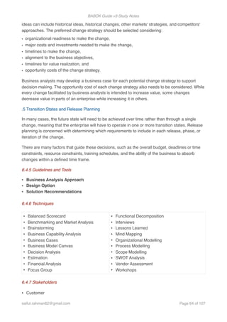 BABOK Guide v3 Study Notes
ideas can include historical ideas, historical changes, other markets' strategies, and competitors'
approaches. The preferred change strategy should be selected considering:
• organizational readiness to make the change,
• major costs and investments needed to make the change,
• timelines to make the change,
• alignment to the business objectives,
• timelines for value realization, and
• opportunity costs of the change strategy.
Business analysts may develop a business case for each potential change strategy to support
decision making. The opportunity cost of each change strategy also needs to be considered. While
every change facilitated by business analysts is intended to increase value, some changes
decrease value in parts of an enterprise while increasing it in others.
.5 Transition States and Release Planning
In many cases, the future state will need to be achieved over time rather than through a single
change, meaning that the enterprise will have to operate in one or more transition states. Release
planning is concerned with determining which requirements to include in each release, phase, or
iteration of the change.
There are many factors that guide these decisions, such as the overall budget, deadlines or time
constraints, resource constraints, training schedules, and the ability of the business to absorb
changes within a deﬁned time frame.
6.4.5 Guidelines and Tools
• Business Analysis Approach
• Design Option
• Solution Recommendations
6.4.6 Techniques
6.4.7 Stakeholders
• Customer
• Balanced Scorecard
• Benchmarking and Market Analysis
• Brainstorming
• Business Capability Analysis
• Business Cases
• Business Model Canvas
• Decision Analysis
• Estimation
• Financial Analysis
• Focus Group
• Functional Decomposition
• Interviews
• Lessons Learned
• Mind Mapping
• Organizational Modelling
• Process Modelling
• Scope Modelling
• SWOT Analysis
• Vendor Assessment
• Workshops
saifur.rahman62@gmail.com Page of64 107
 