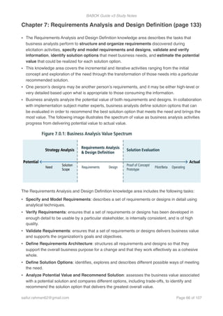 BABOK Guide v3 Study Notes
Chapter 7: Requirements Analysis and Design Deﬁnition (page 133)
• The Requirements Analysis and Design Deﬁnition knowledge area describes the tasks that
business analysts perform to structure and organize requirements discovered during
elicitation activities, specify and model requirements and designs, validate and verify
information, identify solution options that meet business needs, and estimate the potential
value that could be realized for each solution option.
• This knowledge area covers the incremental and iterative activities ranging from the initial
concept and exploration of the need through the transformation of those needs into a particular
recommended solution.
• One person’s designs may be another person’s requirements, and it may be either high-level or
very detailed based upon what is appropriate to those consuming the information.
• Business analysts analyze the potential value of both requirements and designs. In collaboration
with implementation subject matter experts, business analysts deﬁne solution options that can
be evaluated in order to recommend the best solution option that meets the need and brings the
most value. The following image illustrates the spectrum of value as business analysis activities
progress from delivering potential value to actual value.
The Requirements Analysis and Design Deﬁnition knowledge area includes the following tasks:
• Specify and Model Requirements: describes a set of requirements or designs in detail using
analytical techniques.
• Verify Requirements: ensures that a set of requirements or designs has been developed in
enough detail to be usable by a particular stakeholder, is internally consistent, and is of high
quality.
• Validate Requirements: ensures that a set of requirements or designs delivers business value
and supports the organization's goals and objectives.
• Deﬁne Requirements Architecture: structures all requirements and designs so that they
support the overall business purpose for a change and that they work effectively as a cohesive
whole.
• Deﬁne Solution Options: identiﬁes, explores and describes different possible ways of meeting
the need.
• Analyze Potential Value and Recommend Solution: assesses the business value associated
with a potential solution and compares different options, including trade-offs, to identify and
recommend the solution option that delivers the greatest overall value.
saifur.rahman62@gmail.com Page of66 107
 