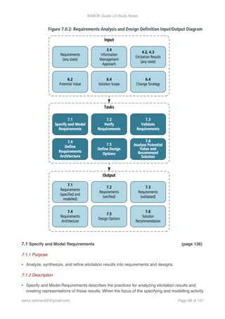 BABOK Guide v3 Study Notes
7.1 Specify and Model Requirements (page 136)
7.1.1 Purpose
• Analyze, synthesize, and reﬁne elicitation results into requirements and designs.
7.1.2 Description
• Specify and Model Requirements describes the practices for analyzing elicitation results and
creating representations of those results. When the focus of the specifying and modelling activity
saifur.rahman62@gmail.com Page of68 107
 
