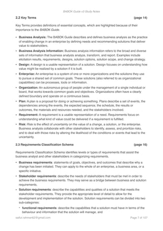 BABOK Guide v3 Study Notes
2.2 Key Terms (page 14)
Key Terms provides deﬁnitions of essential concepts, which are highlighted because of their
importance to the BABOK Guide.
• Business Analysis: The BABOK Guide describes and deﬁnes business analysis as the practice
of enabling change in an enterprise by deﬁning needs and recommending solutions that deliver
value to stakeholders.
• Business Analysis Information: Business analysis information refers to the broad and diverse
sets of information that business analysts analyze, transform, and report. Examples include
elicitation results, requirements, designs, solution options, solution scope, and change strategy.
• Design: A design is a usable representation of a solution. Design focuses on understanding how
value might be realized by a solution if it is built.
• Enterprise: An enterprise is a system of one or more organizations and the solutions they use
to pursue a shared set of common goals. These solutions (also referred to as organizational
capabilities) can be processes, tools or information.
• Organization: An autonomous group of people under the management of a single individual or
board, that works towards common goals and objectives. Organizations often have a clearly
deﬁned boundary and operate on a continuous basis.
• Plan: A plan is a proposal for doing or achieving something. Plans describe a set of events, the
dependencies among the events, the expected sequence, the schedule, the results or
outcomes, the materials and resources needed, and the stakeholders involved.
• Requirement: A requirement is a usable representation of a need. Requirements focus on
understanding what kind of value could be delivered if a requirement is fulﬁlled.
• Risk: Risk is the effect of uncertainty on the value of a change, a solution, or the enterprise.
Business analysts collaborate with other stakeholders to identify, assess, and prioritize risks,
and to deal with those risks by altering the likelihood of the conditions or events that lead to the
uncertainty.
2.3 Requirements Classiﬁcation Schema (page 16)
Requirements Classiﬁcation Schema identiﬁes levels or types of requirements that assist the
business analyst and other stakeholders in categorizing requirements.
• Business requirements: statements of goals, objectives, and outcomes that describe why a
change has been initiated. They can apply to the whole of an enterprise, a business area, or a
speciﬁc initiative.
• Stakeholder requirements: describe the needs of stakeholders that must be met in order to
achieve the business requirements. They may serve as a bridge between business and solution
requirements.
• Solution requirements: describe the capabilities and qualities of a solution that meets the
stakeholder requirements. They provide the appropriate level of detail to allow for the
development and implementation of the solution. Solution requirements can be divided into two
sub-categories:
- functional requirements: describe the capabilities that a solution must have in terms of the
behaviour and information that the solution will manage, and
saifur.rahman62@gmail.com Page of7 107
 