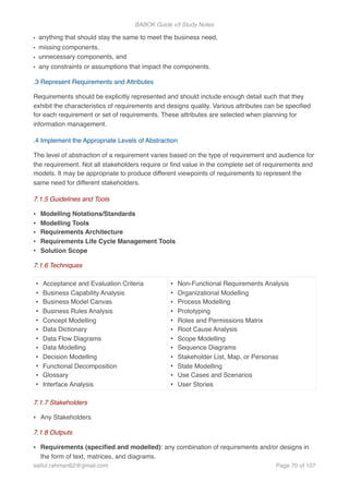BABOK Guide v3 Study Notes
• anything that should stay the same to meet the business need,
• missing components,
• unnecessary components, and
• any constraints or assumptions that impact the components.
.3 Represent Requirements and Attributes
Requirements should be explicitly represented and should include enough detail such that they
exhibit the characteristics of requirements and designs quality. Various attributes can be speciﬁed
for each requirement or set of requirements. These attributes are selected when planning for
information management.
.4 Implement the Appropriate Levels of Abstraction
The level of abstraction of a requirement varies based on the type of requirement and audience for
the requirement. Not all stakeholders require or ﬁnd value in the complete set of requirements and
models. It may be appropriate to produce different viewpoints of requirements to represent the
same need for different stakeholders.
7.1.5 Guidelines and Tools
• Modelling Notations/Standards
• Modelling Tools
• Requirements Architecture
• Requirements Life Cycle Management Tools
• Solution Scope
7.1.6 Techniques
7.1.7 Stakeholders
• Any Stakeholders
7.1.8 Outputs
• Requirements (speciﬁed and modelled): any combination of requirements and/or designs in
the form of text, matrices, and diagrams.
• Acceptance and Evaluation Criteria
• Business Capability Analysis
• Business Model Canvas
• Business Rules Analysis
• Concept Modelling
• Data Dictionary
• Data Flow Diagrams
• Data Modelling
• Decision Modelling
• Functional Decomposition
• Glossary
• Interface Analysis
• Non-Functional Requirements Analysis
• Organizational Modelling
• Process Modelling
• Prototyping
• Roles and Permissions Matrix
• Root Cause Analysis
• Scope Modelling
• Sequence Diagrams
• Stakeholder List, Map, or Personas
• State Modelling
• Use Cases and Scenarios
• User Stories
saifur.rahman62@gmail.com Page of70 107
 