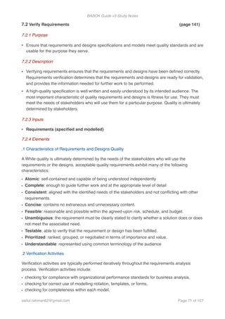 BABOK Guide v3 Study Notes
7.2 Verify Requirements (page 141)
7.2.1 Purpose
• Ensure that requirements and designs speciﬁcations and models meet quality standards and are
usable for the purpose they serve.
7.2.2 Description
• Verifying requirements ensures that the requirements and designs have been deﬁned correctly.
Requirements veriﬁcation determines that the requirements and designs are ready for validation,
and provides the information needed for further work to be performed.
• A high-quality speciﬁcation is well written and easily understood by its intended audience. The
most important characteristic of quality requirements and designs is ﬁtness for use. They must
meet the needs of stakeholders who will use them for a particular purpose. Quality is ultimately
determined by stakeholders.
7.2.3 Inputs
• Requirements (speciﬁed and modelled)
7.2.4 Elements
.1 Characteristics of Requirements and Designs Quality
A While quality is ultimately determined by the needs of the stakeholders who will use the
requirements or the designs, acceptable quality requirements exhibit many of the following
characteristics:
• Atomic: self-contained and capable of being understood independently
• Complete: enough to guide further work and at the appropriate level of detail
• Consistent: aligned with the identiﬁed needs of the stakeholders and not conﬂicting with other
requirements.
• Concise: contains no extraneous and unnecessary content.
• Feasible: reasonable and possible within the agreed-upon risk, schedule, and budget.
• Unambiguous: the requirement must be clearly stated to clarify whether a solution does or does
not meet the associated need.
• Testable: able to verify that the requirement or design has been fulﬁlled.
• Prioritized: ranked, grouped, or negotiated in terms of importance and value.
• Understandable: represented using common terminology of the audience
.2 Veriﬁcation Activities
Veriﬁcation activities are typically performed iteratively throughout the requirements analysis
process. Veriﬁcation activities include:
• checking for compliance with organizational performance standards for business analysis,
• checking for correct use of modelling notation, templates, or forms,
• checking for completeness within each model,
saifur.rahman62@gmail.com Page of71 107
 