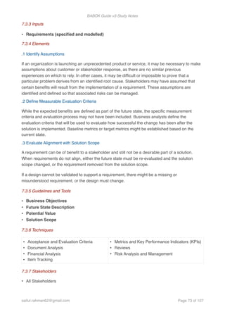 BABOK Guide v3 Study Notes
7.3.3 Inputs
• Requirements (speciﬁed and modelled)
7.3.4 Elements
.1 Identify Assumptions
If an organization is launching an unprecedented product or service, it may be necessary to make
assumptions about customer or stakeholder response, as there are no similar previous
experiences on which to rely. In other cases, it may be difﬁcult or impossible to prove that a
particular problem derives from an identiﬁed root cause. Stakeholders may have assumed that
certain beneﬁts will result from the implementation of a requirement. These assumptions are
identiﬁed and deﬁned so that associated risks can be managed.
.2 Deﬁne Measurable Evaluation Criteria
While the expected beneﬁts are deﬁned as part of the future state, the speciﬁc measurement
criteria and evaluation process may not have been included. Business analysts deﬁne the
evaluation criteria that will be used to evaluate how successful the change has been after the
solution is implemented. Baseline metrics or target metrics might be established based on the
current state.
.3 Evaluate Alignment with Solution Scope
A requirement can be of beneﬁt to a stakeholder and still not be a desirable part of a solution.
When requirements do not align, either the future state must be re-evaluated and the solution
scope changed, or the requirement removed from the solution scope.
If a design cannot be validated to support a requirement, there might be a missing or
misunderstood requirement, or the design must change.
7.3.5 Guidelines and Tools
• Business Objectives
• Future State Description
• Potential Value
• Solution Scope
7.3.6 Techniques
7.3.7 Stakeholders
• All Stakeholders
• Acceptance and Evaluation Criteria
• Document Analysis
• Financial Analysis
• Item Tracking
• Metrics and Key Performance Indicators (KPIs)
• Reviews
• Risk Analysis and Management
saifur.rahman62@gmail.com Page of73 107
 