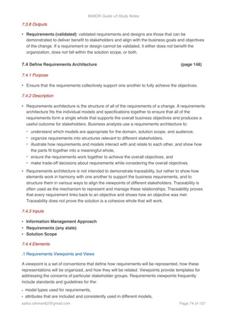 BABOK Guide v3 Study Notes
7.3.8 Outputs
• Requirements (validated): validated requirements and designs are those that can be
demonstrated to deliver beneﬁt to stakeholders and align with the business goals and objectives
of the change. If a requirement or design cannot be validated, it either does not beneﬁt the
organization, does not fall within the solution scope, or both.
7.4 Deﬁne Requirements Architecture (page 148)
7.4.1 Purpose
• Ensure that the requirements collectively support one another to fully achieve the objectives.
7.4.2 Description
• Requirements architecture is the structure of all of the requirements of a change. A requirements
architecture ﬁts the individual models and speciﬁcations together to ensure that all of the
requirements form a single whole that supports the overall business objectives and produces a
useful outcome for stakeholders. Business analysts use a requirements architecture to:
- understand which models are appropriate for the domain, solution scope, and audience,
- organize requirements into structures relevant to different stakeholders,
- illustrate how requirements and models interact with and relate to each other, and show how
the parts ﬁt together into a meaningful whole,
- ensure the requirements work together to achieve the overall objectives, and
- make trade-off decisions about requirements while considering the overall objectives.
• Requirements architecture is not intended to demonstrate traceability, but rather to show how
elements work in harmony with one another to support the business requirements, and to
structure them in various ways to align the viewpoints of different stakeholders. Traceability is
often used as the mechanism to represent and manage these relationships. Traceability proves
that every requirement links back to an objective and shows how an objective was met.
Traceability does not prove the solution is a cohesive whole that will work.
7.4.3 Inputs
• Information Management Approach
• Requirements (any state)
• Solution Scope
7.4.4 Elements
.1 Requirements Viewpoints and Views
A viewpoint is a set of conventions that deﬁne how requirements will be represented, how these
representations will be organized, and how they will be related. Viewpoints provide templates for
addressing the concerns of particular stakeholder groups. Requirements viewpoints frequently
include standards and guidelines for the:
• model types used for requirements,
• attributes that are included and consistently used in different models,
saifur.rahman62@gmail.com Page of74 107
 