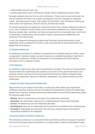 BABOK Guide v3 Study Notes
• model notations that are used, and
• analytical approaches used to identify and maintain relevant relationships among models.
No single viewpoint alone can form an entire architecture. Trying to put too much information into
any one viewpoint will make it too complex and degrade its purpose. Examples of viewpoints
include - Business process models, Data models and information, User interactions including use
cases and/or user experience, Audit and security, and Business models.
The actual requirements and designs for a particular solution from a chosen viewpoint are referred
to as a view. A collection of views makes up the requirements architecture for a speciﬁc solution.
Business analysts align, coordinate, and structure requirements into meaningful views; and this set
of coordinated, complementary views provides a basis for assessing the completeness and
coherence of the requirements.
In short, the viewpoints tell business analysts what information they should provide for each
stakeholder group to address their concerns, while views describe the actual requirements and
designs that are produced.
.2 Template Architectures
An architectural framework is a collection of viewpoints that is standard across an industry, sector,
or organization. Business analysts can treat frameworks as predeﬁned templates to start from in
deﬁning their architecture. Similarly, the framework can be populated with domain-speciﬁc
information to form a collection of views.
.3 Completeness
An architecture helps ensure that a set of requirements is complete. The entire set of requirements
should be able to be understood by the audience in way that it can be determined that the set is
cohesive and tells a full story. Structuring requirements according to different viewpoints helps
ensure this completeness. Iterations of elicitation, speciﬁcation, and analysis activities can help
identify gaps.
.4 Relate and Verify Requirements Relationships
Requirements may be related to each other in several ways when deﬁning the requirements
architecture. Business analysts examine and analyze the requirements to deﬁne the relationships
between them. Business analysts examine each relationship to ensure that the relationships satisfy
the following quality criteria:
• Deﬁned: there is a relationship and the type of the relationship is described.
• Necessary: the relationship is necessary for understanding the requirements holistically.
• Correct: the elements do have the relationship described.
• Unambiguous: there are no relationships that link elements in two different and conﬂicting ways.
• Consistent: relationships are described in the same way, using the same set of standard
descriptions as deﬁned in the viewpoints.
.5 Business Analysis Information Architecture
The information architecture is a component of the requirements architecture because it describes
how all of the business analysis information for a change relates. It deﬁnes relationships for types
saifur.rahman62@gmail.com Page of75 107
 