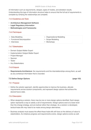 BABOK Guide v3 Study Notes
of information such as requirements, designs, types of models, and elicitation results.
Understanding this type of information structure helps to ensure that the full set of requirements is
complete by verifying the relationships are complete.
7.4.5 Guidelines and Tools
• Architecture Management Software
• Legal/ Regulatory Information
• Methodologies and Frameworks
7.4.6 Techniques
7.4.7 Stakeholders
• Domain Subject Matter Expert
• Implementation Subject Matter Expert
• Project Manager
• Sponsor
• Tester
• Any Stakeholders
7.4.8 Outputs
• Requirements Architecture: the requirements and the interrelationships among them, as well
as any contextual information that is recorded.
7.5 Deﬁne Design Options (page 152)
7.5.1 Purpose
• Deﬁne the solution approach, identify opportunities to improve the business, allocate
requirements across solution components, and represent design options that achieve the
desired future state.
7.5.2 Description
• When designing a solution, there may be one or more design options identiﬁed. Each design
option represents a way to satisfy a set of requirements. Design options exist at a lower level
than the change strategy, and are tactical rather than strategic. As a solution is developed,
tactical trade-offs may need to be made among design alternatives.
• Business analysts must assess the effect these trade-offs will have on the delivery of value to
stakeholders. As initiatives progress and requirements evolve, design options evolve as well.
• Data Modelling
• Functional Decomposition
• Interviews
• Organizational Modelling
• Scope Modelling
• Workshops
saifur.rahman62@gmail.com Page of76 107
 