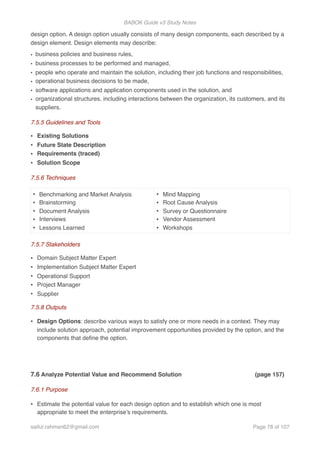 BABOK Guide v3 Study Notes
design option. A design option usually consists of many design components, each described by a
design element. Design elements may describe:
• business policies and business rules,
• business processes to be performed and managed,
• people who operate and maintain the solution, including their job functions and responsibilities,
• operational business decisions to be made,
• software applications and application components used in the solution, and
• organizational structures, including interactions between the organization, its customers, and its
suppliers.
7.5.5 Guidelines and Tools
• Existing Solutions
• Future State Description
• Requirements (traced)
• Solution Scope
7.5.6 Techniques
7.5.7 Stakeholders
• Domain Subject Matter Expert
• Implementation Subject Matter Expert
• Operational Support
• Project Manager
• Supplier
7.5.8 Outputs
• Design Options: describe various ways to satisfy one or more needs in a context. They may
include solution approach, potential improvement opportunities provided by the option, and the
components that deﬁne the option.
7.6 Analyze Potential Value and Recommend Solution (page 157)
7.6.1 Purpose
• Estimate the potential value for each design option and to establish which one is most
appropriate to meet the enterprise’s requirements.
• Benchmarking and Market Analysis
• Brainstorming
• Document Analysis
• Interviews
• Lessons Learned
• Mind Mapping
• Root Cause Analysis
• Survey or Questionnaire
• Vendor Assessment
• Workshops
saifur.rahman62@gmail.com Page of78 107
 
