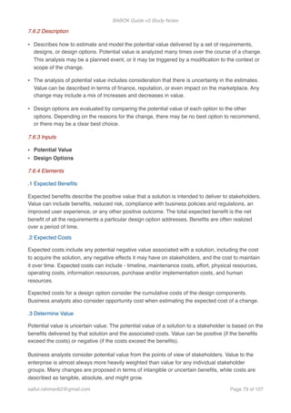 BABOK Guide v3 Study Notes
7.6.2 Description
• Describes how to estimate and model the potential value delivered by a set of requirements,
designs, or design options. Potential value is analyzed many times over the course of a change.
This analysis may be a planned event, or it may be triggered by a modiﬁcation to the context or
scope of the change.
• The analysis of potential value includes consideration that there is uncertainty in the estimates.
Value can be described in terms of ﬁnance, reputation, or even impact on the marketplace. Any
change may include a mix of increases and decreases in value.
• Design options are evaluated by comparing the potential value of each option to the other
options. Depending on the reasons for the change, there may be no best option to recommend,
or there may be a clear best choice.
7.6.3 Inputs
• Potential Value
• Design Options
7.6.4 Elements
.1 Expected Beneﬁts
Expected beneﬁts describe the positive value that a solution is intended to deliver to stakeholders.
Value can include beneﬁts, reduced risk, compliance with business policies and regulations, an
improved user experience, or any other positive outcome. The total expected beneﬁt is the net
beneﬁt of all the requirements a particular design option addresses. Beneﬁts are often realized
over a period of time.
.2 Expected Costs
Expected costs include any potential negative value associated with a solution, including the cost
to acquire the solution, any negative effects it may have on stakeholders, and the cost to maintain
it over time. Expected costs can include - timeline, maintenance costs, effort, physical resources,
operating costs, information resources, purchase and/or implementation costs, and human
resources.
Expected costs for a design option consider the cumulative costs of the design components.
Business analysts also consider opportunity cost when estimating the expected cost of a change.
.3 Determine Value
Potential value is uncertain value. The potential value of a solution to a stakeholder is based on the
beneﬁts delivered by that solution and the associated costs. Value can be positive (if the beneﬁts
exceed the costs) or negative (if the costs exceed the beneﬁts).
Business analysts consider potential value from the points of view of stakeholders. Value to the
enterprise is almost always more heavily weighted than value for any individual stakeholder
groups. Many changes are proposed in terms of intangible or uncertain beneﬁts, while costs are
described as tangible, absolute, and might grow.
saifur.rahman62@gmail.com Page of79 107
 