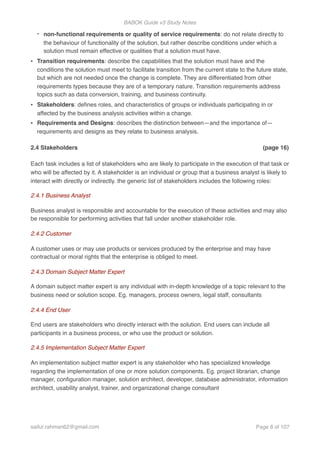 BABOK Guide v3 Study Notes
- non-functional requirements or quality of service requirements: do not relate directly to
the behaviour of functionality of the solution, but rather describe conditions under which a
solution must remain effective or qualities that a solution must have.
• Transition requirements: describe the capabilities that the solution must have and the
conditions the solution must meet to facilitate transition from the current state to the future state,
but which are not needed once the change is complete. They are differentiated from other
requirements types because they are of a temporary nature. Transition requirements address
topics such as data conversion, training, and business continuity.
• Stakeholders: deﬁnes roles, and characteristics of groups or individuals participating in or
affected by the business analysis activities within a change.
• Requirements and Designs: describes the distinction between—and the importance of—
requirements and designs as they relate to business analysis.
2.4 Stakeholders (page 16)
Each task includes a list of stakeholders who are likely to participate in the execution of that task or
who will be affected by it. A stakeholder is an individual or group that a business analyst is likely to
interact with directly or indirectly. the generic list of stakeholders includes the following roles:
2.4.1 Business Analyst
Business analyst is responsible and accountable for the execution of these activities and may also
be responsible for performing activities that fall under another stakeholder role.
2.4.2 Customer
A customer uses or may use products or services produced by the enterprise and may have
contractual or moral rights that the enterprise is obliged to meet.
2.4.3 Domain Subject Matter Expert
A domain subject matter expert is any individual with in-depth knowledge of a topic relevant to the
business need or solution scope. Eg. managers, process owners, legal staff, consultants
2.4.4 End User
End users are stakeholders who directly interact with the solution. End users can include all
participants in a business process, or who use the product or solution.
2.4.5 Implementation Subject Matter Expert
An implementation subject matter expert is any stakeholder who has specialized knowledge
regarding the implementation of one or more solution components. Eg. project librarian, change
manager, conﬁguration manager, solution architect, developer, database administrator, information
architect, usability analyst, trainer, and organizational change consultant
saifur.rahman62@gmail.com Page of8 107
 