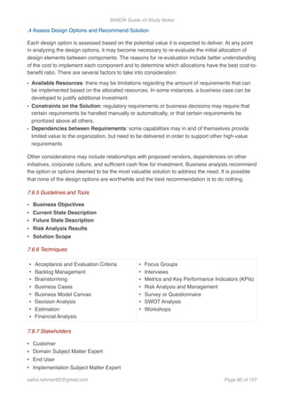 BABOK Guide v3 Study Notes
.4 Assess Design Options and Recommend Solution
Each design option is assessed based on the potential value it is expected to deliver. At any point
in analyzing the design options, it may become necessary to re-evaluate the initial allocation of
design elements between components. The reasons for re-evaluation include better understanding
of the cost to implement each component and to determine which allocations have the best cost-to-
beneﬁt ratio. There are several factors to take into consideration:
• Available Resources: there may be limitations regarding the amount of requirements that can
be implemented based on the allocated resources. In some instances, a business case can be
developed to justify additional investment.
• Constraints on the Solution: regulatory requirements or business decisions may require that
certain requirements be handled manually or automatically, or that certain requirements be
prioritized above all others.
• Dependencies between Requirements: some capabilities may in and of themselves provide
limited value to the organization, but need to be delivered in order to support other high-value
requirements
Other considerations may include relationships with proposed vendors, dependencies on other
initiatives, corporate culture, and sufﬁcient cash ﬂow for investment. Business analysts recommend
the option or options deemed to be the most valuable solution to address the need. It is possible
that none of the design options are worthwhile and the best recommendation is to do nothing.
7.6.5 Guidelines and Tools
• Business Objectives
• Current State Description
• Future State Description
• Risk Analysis Results
• Solution Scope
7.6.6 Techniques
7.6.7 Stakeholders
• Customer
• Domain Subject Matter Expert
• End User
• Implementation Subject Matter Expert
• Acceptance and Evaluation Criteria
• Backlog Management
• Brainstorming
• Business Cases
• Business Model Canvas
• Decision Analysis
• Estimation
• Financial Analysis
• Focus Groups
• Interviews
• Metrics and Key Performance Indicators (KPIs)
• Risk Analysis and Management
• Survey or Questionnaire
• SWOT Analysis
• Workshops
saifur.rahman62@gmail.com Page of80 107
 