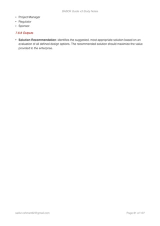 BABOK Guide v3 Study Notes
• Project Manager
• Regulator
• Sponsor
7.6.8 Outputs
• Solution Recommendation: identiﬁes the suggested, most appropriate solution based on an
evaluation of all deﬁned design options. The recommended solution should maximize the value
provided to the enterprise.
saifur.rahman62@gmail.com Page of81 107
 