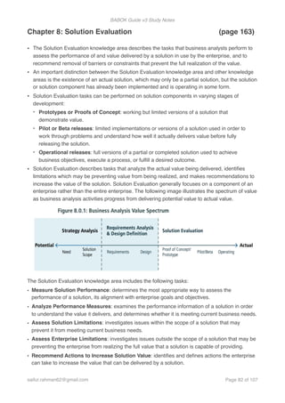 BABOK Guide v3 Study Notes
Chapter 8: Solution Evaluation (page 163)
• The Solution Evaluation knowledge area describes the tasks that business analysts perform to
assess the performance of and value delivered by a solution in use by the enterprise, and to
recommend removal of barriers or constraints that prevent the full realization of the value.
• An important distinction between the Solution Evaluation knowledge area and other knowledge
areas is the existence of an actual solution, which may only be a partial solution, but the solution
or solution component has already been implemented and is operating in some form.
• Solution Evaluation tasks can be performed on solution components in varying stages of
development:
- Prototypes or Proofs of Concept: working but limited versions of a solution that
demonstrate value.
- Pilot or Beta releases: limited implementations or versions of a solution used in order to
work through problems and understand how well it actually delivers value before fully
releasing the solution.
- Operational releases: full versions of a partial or completed solution used to achieve
business objectives, execute a process, or fulﬁll a desired outcome.
• Solution Evaluation describes tasks that analyze the actual value being delivered, identiﬁes
limitations which may be preventing value from being realized, and makes recommendations to
increase the value of the solution. Solution Evaluation generally focuses on a component of an
enterprise rather than the entire enterprise. The following image illustrates the spectrum of value
as business analysis activities progress from delivering potential value to actual value.
The Solution Evaluation knowledge area includes the following tasks:
• Measure Solution Performance: determines the most appropriate way to assess the
performance of a solution, its alignment with enterprise goals and objectives.
• Analyze Performance Measures: examines the performance information of a solution in order
to understand the value it delivers, and determines whether it is meeting current business needs.
• Assess Solution Limitations: investigates issues within the scope of a solution that may
prevent it from meeting current business needs.
• Assess Enterprise Limitations: investigates issues outside the scope of a solution that may be
preventing the enterprise from realizing the full value that a solution is capable of providing.
• Recommend Actions to Increase Solution Value: identiﬁes and deﬁnes actions the enterprise
can take to increase the value that can be delivered by a solution.  
saifur.rahman62@gmail.com Page of82 107
 