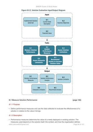 BABOK Guide v3 Study Notes
8.1 Measure Solution Performance (page 166)
8.1.1 Purpose
• Deﬁne performance measures and use the data collected to evaluate the effectiveness of a
solution in relation to the value it brings.
8.1.2 Description
• Performance measures determine the value of a newly deployed or existing solution. The
measures used depend on the solution itself, the context, and how the organization deﬁnes
saifur.rahman62@gmail.com Page of84 107
 