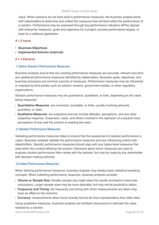 BABOK Guide v3 Study Notes
value. When solutions do not have built-in performance measures, the business analyst works
with stakeholders to determine and collect the measures that will best reﬂect the performance of
a solution. Performance may be assessed through key performance indicators (KPIs) aligned
with enterprise measures, goals and objectives for a project, process performance targets, or
tests for a software application.
8.1.3 Inputs
• Business Objectives
• Implemented Solution (external)
8.1.4 Elements
.1 Deﬁne Solution Performance Measures
Business analysts ensure that any existing performance measures are accurate, relevant and elicit
any additional performance measures identiﬁed by stakeholders. Business goals, objectives, and
business processes are common sources of measures. Performance measures may be inﬂuenced
or imposed by third parties such as solution vendors, government bodies, or other regulatory
organizations.
Solution performance measures may be quantitative, qualitative, or both, depending on the value
being measured.
• Quantitative Measures: are numerical, countable, or ﬁnite, usually involving amounts,
quantities, or rates.
• Qualitative Measures: are subjective and can include attitudes, perceptions, and any other
subjective response. Customers, users, and others involved in the operation of a solution have
perceptions of how well the solution is meeting the need.
.2 Validate Performance Measures
Validating performance measures helps to ensure that the assessment of solution performance is
useful. Business analysts validate the performance measures and any inﬂuencing criteria with
stakeholders. Speciﬁc performance measures should align with any higher-level measures that
exist within the context affecting the solution. Decisions about which measures are used to
evaluate solution performance often reside with the sponsor, but may be made by any stakeholder
with decision-making authority.
.3 Collect Performance Measures
When deﬁning performance measures, business analysts may employ basic statistical sampling
concepts. When collecting performance measures, business analysts consider:
• Volume or Sample Size: Smaller sample size might skew the results and lead to inaccurate
conclusions. Larger sample sizes may be more desirable, but may not be practical to obtain.
• Frequency and Timing: the frequency and timing with which measurements are taken may
have an effect on the outcome.
• Currency: measurements taken more recently tend to be more representative than older data.
Using qualitative measures, business analysts can facilitate discussions to estimate the value
realized by a solution.
saifur.rahman62@gmail.com Page of85 107
 