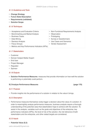 BABOK Guide v3 Study Notes
8.1.5 Guidelines and Tools
• Change Strategy
• Future State Description
• Requirements (validated)
• Solution Scope
8.1.6 Techniques
8.1.7 Stakeholders
• Customer
• Domain Subject Matter Expert
• End User
• Project Manager
• Regulator
• Sponsor
8.1.8 Outputs
• Solution Performance Measures: measures that provide information on how well the solution
is performing or potentially could perform.
8.2 Analyze Performance Measures (page 170)
8.2.1 Purpose
• Provide insights into the performance of a solution in relation to the value it brings.
8.2.2 Description
• Performance measures themselves rarely trigger a decision about the value of a solution. In
order to meaningfully analyze performance measures, business analysts require a thorough
understanding of the potential value that stakeholders hope to achieve with the solution. To
assist in the analysis, variables such as the goals and objectives of the enterprise, key
performance indicators (KPIs), the level of risk of the solution, the risk tolerance of both
stakeholders and the enterprise, and other stated targets are considered.
8.2.3 Inputs
• Potential Value (6.2)
• Acceptance and Evaluation Criteria
• Benchmarking and Market Analysis
• Business Cases
• Data Mining
• Decision Analysis
• Focus Groups
• Metrics and Key Performance Indicators (KPIs)
• Non-Functional Requirements Analysis
• Observation
• Prototyping
• Survey or Questionnaire
• Use Cases and Scenarios
• Vendor Assessment
saifur.rahman62@gmail.com Page of86 107
 