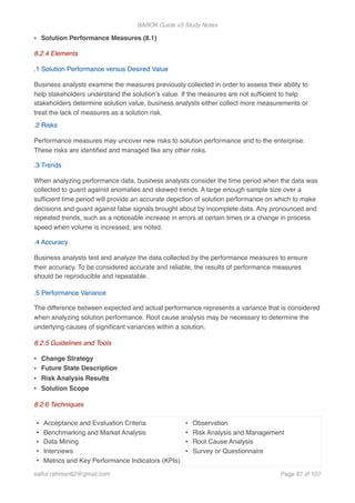 BABOK Guide v3 Study Notes
• Solution Performance Measures (8.1)
8.2.4 Elements
.1 Solution Performance versus Desired Value
Business analysts examine the measures previously collected in order to assess their ability to
help stakeholders understand the solution’s value. If the measures are not sufﬁcient to help
stakeholders determine solution value, business analysts either collect more measurements or
treat the lack of measures as a solution risk.
.2 Risks
Performance measures may uncover new risks to solution performance and to the enterprise.
These risks are identiﬁed and managed like any other risks.
.3 Trends
When analyzing performance data, business analysts consider the time period when the data was
collected to guard against anomalies and skewed trends. A large enough sample size over a
sufﬁcient time period will provide an accurate depiction of solution performance on which to make
decisions and guard against false signals brought about by incomplete data. Any pronounced and
repeated trends, such as a noticeable increase in errors at certain times or a change in process
speed when volume is increased, are noted.
.4 Accuracy
Business analysts test and analyze the data collected by the performance measures to ensure
their accuracy. To be considered accurate and reliable, the results of performance measures
should be reproducible and repeatable.
.5 Performance Variance
The difference between expected and actual performance represents a variance that is considered
when analyzing solution performance. Root cause analysis may be necessary to determine the
underlying causes of signiﬁcant variances within a solution.
8.2.5 Guidelines and Tools
• Change Strategy
• Future State Description
• Risk Analysis Results
• Solution Scope
8.2.6 Techniques
• Acceptance and Evaluation Criteria
• Benchmarking and Market Analysis
• Data Mining
• Interviews
• Metrics and Key Performance Indicators (KPIs)
• Observation
• Risk Analysis and Management
• Root Cause Analysis
• Survey or Questionnaire
saifur.rahman62@gmail.com Page of87 107
 