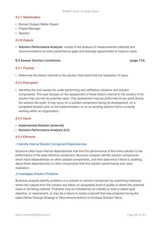 BABOK Guide v3 Study Notes
8.2.7 Stakeholders
• Domain Subject Matter Expert
• Project Manager
• Sponsor
8.2.8 Outputs
• Solution Performance Analysis: results of the analysis of measurements collected and
recommendations to solve performance gaps and leverage opportunities to improve value.
8.3 Assess Solution Limitations (page 173)
8.3.1 Purpose
• Determine the factors internal to the solution that restrict the full realization of value.
8.3.2 Description
• Identiﬁes the root causes for under-performing and ineffective solutions and solution
components. This task focuses on the assessment of those factors internal to the solution if the
solution has not met its potential value. This assessment may be performed at any point during
the solution life cycle. It may occur on a solution component during its development, on a
completed solution prior to full implementation, or on an existing solution that is currently
working within an organization.
8.3.3 Inputs
• Implemented Solution (external)
• Solution Performance Analysis (8.2)
8.3.4 Elements
.1 Identify Internal Solution Component Dependencies
Solutions often have internal dependencies that limit the performance of the entire solution to the
performance of the least effective component. Business analysts identify solution components
which have dependencies on other solution components, and then determine if there is anything
about those dependencies or other components that limit solution performance and value
realization.
.2 Investigate Solution Problems
Business analysts identify problems in a solution or solution component by examining instances
where the outputs from the solution are below an acceptable level of quality or where the potential
value is not being realized. Problems may be indicated by an inability to meet a stated goal,
objective, or requirement, or may be a failure to realize a beneﬁt that was projected during the
tasks Deﬁne Change Strategy or Recommend Actions to Increase Solution Value.
saifur.rahman62@gmail.com Page of88 107
 