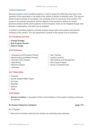 BABOK Guide v3 Study Notes
.3 Impact Assessment
Business analysts review identiﬁed problems in order to assess the effect they may have on the
operation of the organization or the ability of the solution to deliver its potential value. This requires
determining the severity of the problem, the probability of the re-occurrence of the problem, the
impact on the business operations, and the capacity of the business to absorb the impact.
Business analysts identify which problems must be resolved, which can be mitigated through other
activities or approaches, and which can be accepted.
In addition to identiﬁed problems, business analysts assess risks to the solution and potential
limitations of the solution. This risk assessment is speciﬁc to the solution and its limitations.
8.3.5 Guidelines and Tools
• Change Strategy
• Risk Analysis Results
• Solution Scope
8.3.6 Techniques
8.3.7 Stakeholders
• Customer
• Domain Subject Matter Expert
• End User
• Regulator
• Sponsor
• Tester
8.3.8 Outputs
• Solution Limitation: a description of the current limitations of the solution including constraints
and defects.
8.4 Assess Enterprise Limitations (page 177)
8.4.1 Purpose
• Determine how factors external to the solution are restricting value realization.
• Acceptance and Evaluation Criteria
• Benchmarking and Market Analysis
• Business Rules Analysis
• Data Mining
• Decision Analysis
• Interviews
• Item Tracking
• Lessons Learned
• Risk Analysis and Management
• Root Cause Analysis
• Survey or Questionnaire
saifur.rahman62@gmail.com Page of89 107
 