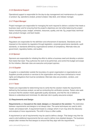 BABOK Guide v3 Study Notes
2.4.6 Operational Support
Operational support is responsible for the day-to-day management and maintenance of a system
or product. Eg. operations analyst, product analyst, help desk, and release manager.
2.4.7 Project Manager
Project managers are responsible for managing the work required to deliver a solution that meets a
business need, and for ensuring that the project's objectives are met while balancing the project
factors including scope, budget, schedule, resources, quality, and risk. Eg. project lead, technical
lead, product manager, and team leader.
2.4.8 Regulator
Regulators are responsible for the deﬁnition and enforcement of standards. Standards can be
imposed on the solution by regulators through legislation, corporate governance standards, audit
standards, or standards deﬁned by organizational centers of competency. Alternate roles are
government, regulatory bodies, and auditor. 
 
2.4.9 Sponsor
Sponsors are responsible for initiating the effort to deﬁne a business need and develop a solution
that meets that need. They authorize the work to be performed, and control the budget and scope
for the initiative. Alternate roles are executive and project sponsor.
2.4.10 Supplier
A supplier is a stakeholder outside the boundary of a given organization or organizational unit.
Suppliers provide products or services to the organization and may have contractual or moral
rights and obligations that must be considered. Alternate roles are providers, vendors, and
consultants.
2.4.11 Tester
Testers are responsible for determining how to verify that the solution meets the requirements
deﬁned by the business analyst, as well as conducting the veriﬁcation process. Testers also seek
to ensure that the solution meets applicable quality standards, and that the risk of defects or
failures is understood and minimized. An alternate role is quality assurance analyst.
2.5 Requirements and Design (page 19)
Requirements are focused on the need; designs are focused on the solution. The distinction
between requirements and designs is not always clear. The same techniques are used to elicit,
model, and analyze both. A requirement leads to a design which in turn may drive the discovery
and analysis of more requirements. The shift in focus is often subtle.
A requirement (or set of requirements) may be used to deﬁne a design. That design may then be
used to elicit additional requirements that are used to deﬁne more detailed designs. The business
analyst often reviews the ﬁnal designs to ensure that they align with the requirements.
saifur.rahman62@gmail.com Page of9 107
 