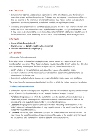 BABOK Guide v3 Study Notes
8.4.2 Description
• Solutions may operate across various organizations within an enterprise, and therefore have
many interactions and interdependencies. Solutions may also depend on environmental factors
that are external to the enterprise. Enterprise limitations may include factors such as culture,
operations, technical components, stakeholder interests, or reporting structures.
• Assessing enterprise limitations identiﬁes root causes and describes how enterprise factors limit
value realization. This assessment may be performed at any point during the solution life cycle.
It may occur on a solution component during its development or on a completed solution prior to
full implementation, or on an existing solution that is currently working within an organization.
8.4.3 Inputs
• Current State Description (6.1)
• Implemented (or Constructed) Solution (external)
• Solution Performance Analysis (8.2)
8.4.4 Elements
.1 Enterprise Culture Assessment
Enterprise culture is deﬁned as the deeply rooted beliefs, values, and norms shared by the
members of an enterprise. While these beliefs and values may not be directly visible, they drive the
actions taken by an enterprise. Business analysts perform cultural assessments to:
• identify whether or not stakeholders understand the reasons why a solution exists,
• ascertain whether or not the stakeholders view the solution as something beneﬁcial and are
supportive of the change, and
• determine if and what cultural changes are required to better realize value from a solution.
The enterprise culture assessment evaluates the extent to which the culture can accept a solution.
.2 Stakeholder Impact Analysis
A stakeholder impact analysis provides insight into how the solution affects a particular stakeholder
group. When conducting stakeholder impact analysis, business analysts consider:
• Functions: the processes in which the stakeholder uses the solution, which include inputs a
stakeholder provides into the process, how the stakeholder uses the solution to execute the
process, and what outputs the stakeholder receives from the process.
• Locations: the geographic locations of the stakeholders interacting with the solution. If the
stakeholders are in disparate locations, it may impact their use of the solution and the ability to
realize the value of the solution.
• Concerns: the issues, risks, and overall concerns the stakeholders have with the solution. This
may include the use of the solution, the perceptions of the value of the solution, and the impact
the solution has on a stakeholder’s ability to perform necessary functions.  
saifur.rahman62@gmail.com Page of90 107
 