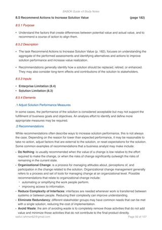 BABOK Guide v3 Study Notes
8.5 Recommend Actions to Increase Solution Value (page 182)
8.5.1 Purpose
• Understand the factors that create differences between potential value and actual value, and to
recommend a course of action to align them.
8.5.2 Description
• The task Recommend Actions to Increase Solution Value (p. 182), focuses on understanding the
aggregate of the performed assessments and identifying alternatives and actions to improve
solution performance and increase value realization.
• Recommendations generally identify how a solution should be replaced, retired, or enhanced.
They may also consider long-term effects and contributions of the solution to stakeholders.
8.5.3 Inputs
• Enterprise Limitation (8.4)
• Solution Limitation (8.3)
8.5.4 Elements
.1 Adjust Solution Performance Measures
In some cases, the performance of the solution is considered acceptable but may not support the
fulﬁllment of business goals and objectives. An analysis effort to identify and deﬁne more
appropriate measures may be required.
.2 Recommendations
While recommendations often describe ways to increase solution performance, this is not always
the case. Depending on the reason for lower than expected performance, it may be reasonable to
take no action, adjust factors that are external to the solution, or reset expectations for the solution.
Some common examples of recommendations that a business analyst may make include:
• Do Nothing: is usually recommended when the value of a change is low relative to the effort
required to make the change, or when the risks of change signiﬁcantly outweigh the risks of
remaining in the current state.
• Organizational Change: is a process for managing attitudes about, perceptions of, and
participation in the change related to the solution. Organizational change management generally
refers to a process and set of tools for managing change at an organizational level. Possible
recommendations that relate to organizational change include:
- automating or simplifying the work people perform.
- improving access to information.
• Reduce Complexity of Interfaces: interfaces are needed whenever work is transferred between
systems or between people. Reducing their complexity can improve understanding.
• Eliminate Redundancy: different stakeholder groups may have common needs that can be met
with a single solution, reducing the cost of implementation.
• Avoid Waste: the aim of avoiding waste is to completely remove those activities that do not add
value and minimize those activities that do not contribute to the ﬁnal product directly.
saifur.rahman62@gmail.com Page of92 107
 