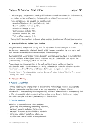 BABOK Guide v3 Study Notes
Chapter 9: Solution Evaluation (page 187)
• The Underlying Competencies chapter provides a description of the behaviours, characteristics,
knowledge, and personal qualities that support the practice of business analysis.
• These competencies are grouped into six categories:
- Analytical Thinking and Problem Solving (p. 188),
- Behavioural Characteristics (p. 194),
- Business Knowledge (p. 199),
- Communication Skills (p. 203),
- Interaction Skills (p. 207), and
- Tools and Technology (p. 211).
• Each underlying competency is deﬁned with a purpose, deﬁnition, and effectiveness measures.
9.1 Analytical Thinking and Problem Solving (page 188)
Analytical thinking and problem solving skills are required for business analysts to analyze
problems and opportunities effectively, identify which changes may deliver the most value, and
work with stakeholders to understand the impact of those changes.
Business analysts use analytical thinking by rapidly assimilating various types of information (for
example, diagrams, stakeholder concerns, customer feedback, schematics, user guides, and
spreadsheets), and identifying which are relevant.
Possessing a sound understanding of the analytical thinking and problem solving core
competencies allows business analysts to identify the best ways to present information to their
stakeholders. Analytical Thinking and Problem Solving core competencies include -
Creative Thinking, Decision Making, Learning, Problem Solving, Systems Thinking, Conceptual
Thinking, and Visual Thinking.
9.1.1 Creative Thinking
.1 Purpose & .2 Deﬁnition
Thinking creatively and helping others to apply creative thinking helps business analysts to be
effective in generating new ideas, approaches, and alternatives to problem solving and
opportunities. Creative thinking involves generating new ideas and concepts as well as ﬁnding new
or different associations between existing ideas and concepts. Creative thinking may involve
combining, changing, and reapplying existing concepts or ideas.
.3 Effective Measures
Measures of effective creative thinking include:
• generating and productively considering new ideas,
• exploring concepts and ideas that are new,
• exploring changes to existing concepts and ideas,
• generating creativity for self and others, and
• applying new ideas to resolve existing problems.
saifur.rahman62@gmail.com Page of94 107
 