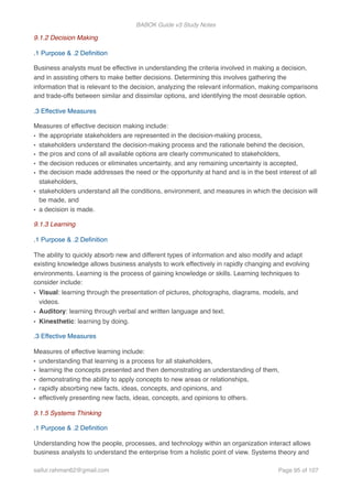 BABOK Guide v3 Study Notes
9.1.2 Decision Making
.1 Purpose & .2 Deﬁnition
Business analysts must be effective in understanding the criteria involved in making a decision,
and in assisting others to make better decisions. Determining this involves gathering the
information that is relevant to the decision, analyzing the relevant information, making comparisons
and trade-offs between similar and dissimilar options, and identifying the most desirable option.
.3 Effective Measures
Measures of effective decision making include:
• the appropriate stakeholders are represented in the decision-making process,
• stakeholders understand the decision-making process and the rationale behind the decision,
• the pros and cons of all available options are clearly communicated to stakeholders,
• the decision reduces or eliminates uncertainty, and any remaining uncertainty is accepted,
• the decision made addresses the need or the opportunity at hand and is in the best interest of all
stakeholders,
• stakeholders understand all the conditions, environment, and measures in which the decision will
be made, and
• a decision is made.
9.1.3 Learning
.1 Purpose & .2 Deﬁnition
The ability to quickly absorb new and different types of information and also modify and adapt
existing knowledge allows business analysts to work effectively in rapidly changing and evolving
environments. Learning is the process of gaining knowledge or skills. Learning techniques to
consider include:
• Visual: learning through the presentation of pictures, photographs, diagrams, models, and
videos.
• Auditory: learning through verbal and written language and text.
• Kinesthetic: learning by doing.
.3 Effective Measures
Measures of effective learning include:
• understanding that learning is a process for all stakeholders,
• learning the concepts presented and then demonstrating an understanding of them,
• demonstrating the ability to apply concepts to new areas or relationships,
• rapidly absorbing new facts, ideas, concepts, and opinions, and
• effectively presenting new facts, ideas, concepts, and opinions to others.
9.1.5 Systems Thinking
.1 Purpose & .2 Deﬁnition
Understanding how the people, processes, and technology within an organization interact allows
business analysts to understand the enterprise from a holistic point of view. Systems theory and
saifur.rahman62@gmail.com Page of95 107
 